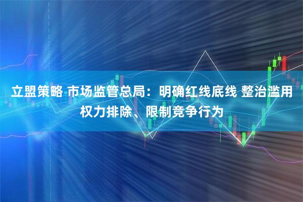 立盟策略 市场监管总局：明确红线底线 整治滥用权力排除、限制竞争行为