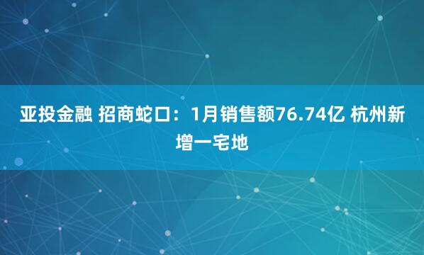 亚投金融 招商蛇口：1月销售额76.74亿 杭州新增一宅地