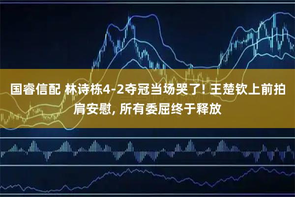 国睿信配 林诗栋4-2夺冠当场哭了! 王楚钦上前拍肩安慰, 所有委屈终于释放