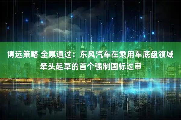 博远策略 全票通过：东风汽车在乘用车底盘领域牵头起草的首个强制国标过审