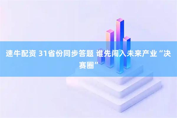 速牛配资 31省份同步答题 谁先闯入未来产业“决赛圈”