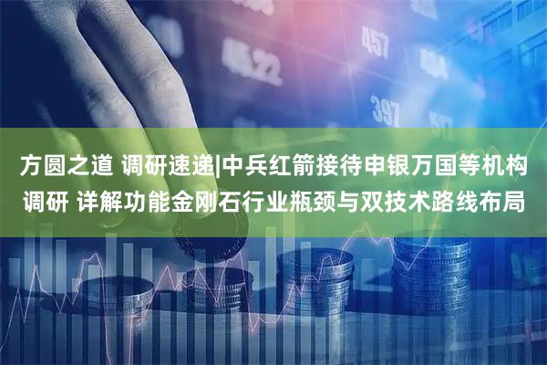 方圆之道 调研速递|中兵红箭接待申银万国等机构调研 详解功能金刚石行业瓶颈与双技术路线布局