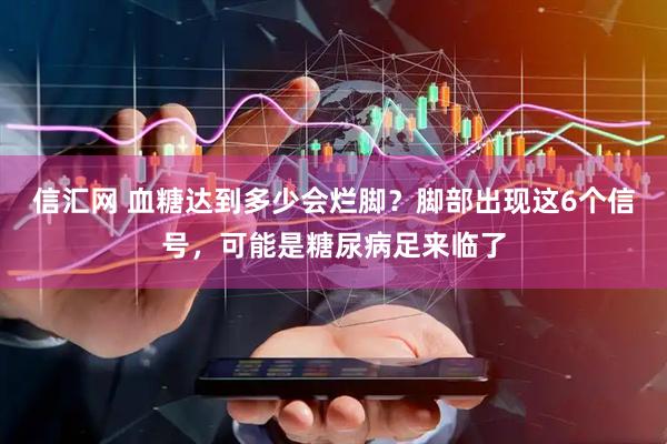 信汇网 血糖达到多少会烂脚？脚部出现这6个信号，可能是糖尿病足来临了