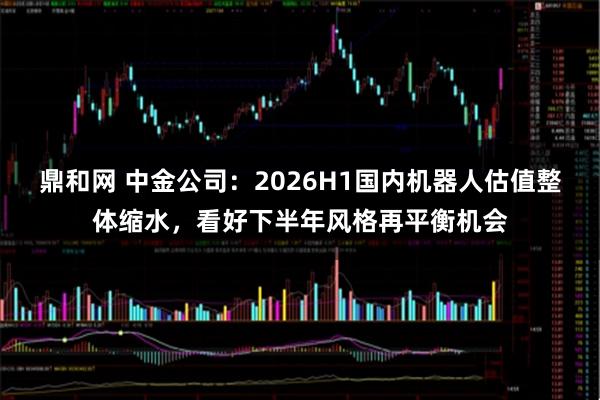 鼎和网 中金公司：2026H1国内机器人估值整体缩水，看好下半年风格再平衡机会