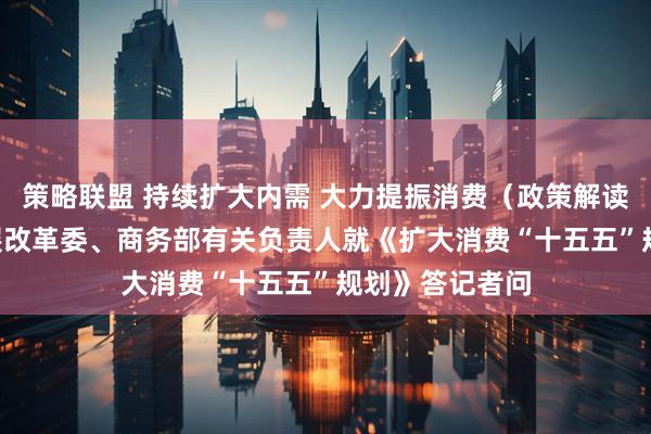 策略联盟 持续扩大内需 大力提振消费（政策解读） ——国家发展改革委、商务部有关负责人就《扩大消费“十五五”规划》答记者问
