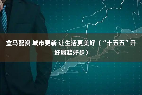 盒马配资 城市更新 让生活更美好（“十五五”开好局起好步）