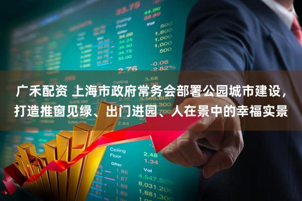 广禾配资 上海市政府常务会部署公园城市建设，打造推窗见绿、出门进园、人在景中的幸福实景