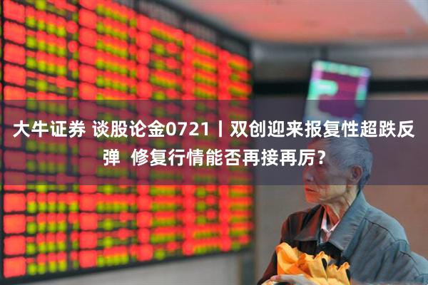 大牛证券 谈股论金0721丨双创迎来报复性超跌反弹  修复行情能否再接再厉？