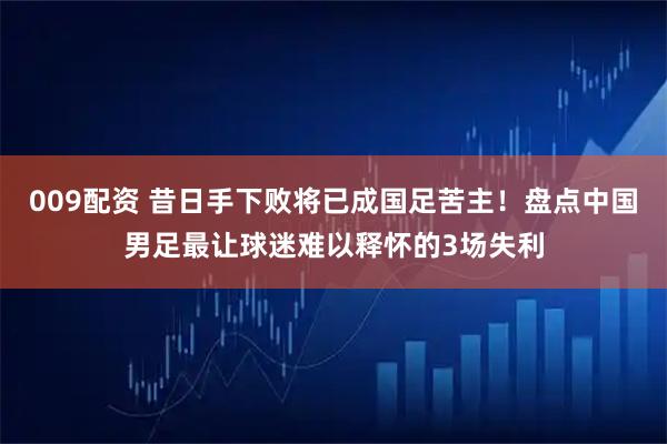 009配资 昔日手下败将已成国足苦主！盘点中国男足最让球迷难以释怀的3场失利
