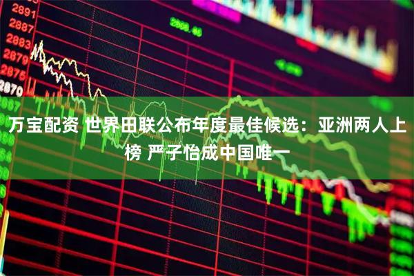 万宝配资 世界田联公布年度最佳候选：亚洲两人上榜 严子怡成中国唯一