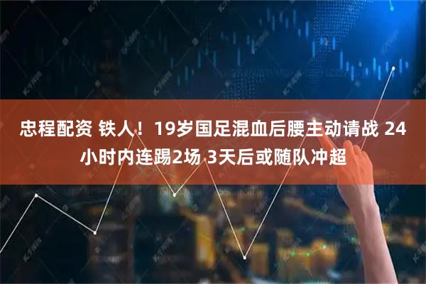 忠程配资 铁人！19岁国足混血后腰主动请战 24小时内连踢2场 3天后或随队冲超
