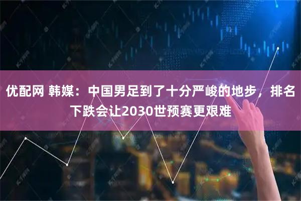 优配网 韩媒：中国男足到了十分严峻的地步，排名下跌会让2030世预赛更艰难