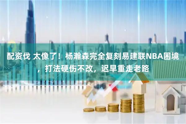 配资伐 太像了！杨瀚森完全复刻易建联NBA困境，打法硬伤不改，迟早重走老路
