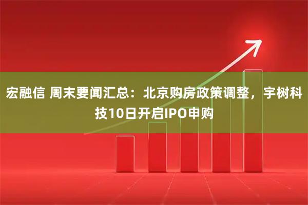 宏融信 周末要闻汇总：北京购房政策调整，宇树科技10日开启IPO申购